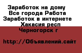 Заработок на дому! - Все города Работа » Заработок в интернете   . Хакасия респ.,Черногорск г.